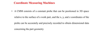 Coordinate Measuring Machines
• A CMM consists of a constant probe that can be positioned in 3D space
relative to the surface of a work part, and the x, y, and z coordinates of the
probe can be accurately and precisely recorded to obtain dimensional data
concerning the part geometry
 