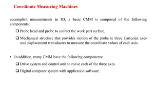 accomplish measurements in 3D, a basic CMM is composed of the following
components:
 Probe head and probe to contact the work part surface.
 Mechanical structure that provides motion of the probe in three Cartesian axes
and displacement transducers to measure the coordinate values of each axis.
• In addition, many CMM have the following components:
 Drive system and control unit to move each of the three axes
 Digital computer system with application software.
Coordinate Measuring Machines
 