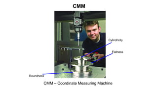 CMM
CMM – Coordinate Measuring Machine
Flatness
Roundness
Cylindricity
 