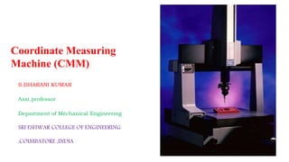 Coordinate Measuring
Machine (CMM)
S.DHARANI KUMAR
Asst.professor
Department of Mechanical Engineering
SRI ESHWAR COLLEGE OF ENGINEERING
,COIMBATORE ,INDIA
 
