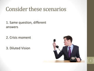 Consider these scenarios

1. Same question, different
answers

2. Crisis moment

3. Diluted Vision


                              1
 