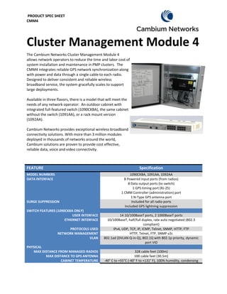 PRODUCT SPEC SHEET
CMM4




Cluster Management Module 4
The Cambium Networks Cluster Management Module 4
allows network operators to reduce the time and labor cost of
system installation and maintenance in PMP clusters. The
CMM4 integrates reliable GPS network synchronization along
with power and data through a single cable to each radio.
Designed to deliver consistent and reliable wireless
broadband service, the system gracefully scales to support
large deployments.

Available in three flavors, there is a model that will meet the
needs of any network operator: An outdoor cabinet with
integrated full-featured switch (1090CKBA), the same cabinet
without the switch (1091AA), or a rack mount version
(1092AA).

Cambium Networks provides exceptional wireless broadband
connectivity solutions. With more than 3 million modules
deployed in thousands of networks around the world,
Cambium solutions are proven to provide cost effective,
reliable data, voice and video connectivity.



FEATURE                                                                Specification
MODEL NUMBERS                                                    1090CKBA, 1091AA, 1092AA
DATA INTERFACE                                               8 Powered input ports (from radios)
                                                                8 Data output ports (to switch)
                                                                   1 GPS timing port (RJ-25)
                                                           1 CMM Controller (administration) port
                                                                  1 N-Type GPS antenna port
SURGE SUPPRESSION                                                 Included for all radio ports
                                                             Included GPS lightning suppression
SWITCH FEATURES (1090CKBA ONLY)
                         USER INTERFACE                  14 10/100BaseT ports, 2 1000BaseT ports
                     ETHERNET INTERFACE          10/100BaseT, half/full duplex, rate auto negotiated (802.3
                                                                          compliant)
                        PROTOCOLS USED               IPv4, UDP, TCP, IP, ICMP, Telnet, SNMP, HTTP, FTP
                   NETWORK MANAGEMENT                           HTTP, Telnet, FTP, SNMP v2c
                                  VLAN         802.1ad (DVLAN Q-in-Q), 802.1Q with 802.1p priority, dynamic
                                                                           port VID
PHYSICAL
   MAX DISTANCE FROM MANAGED RADIOS                                  328 cable feet (100m)
         MAX DISTANCE TO GPS ANTENNA                                100 cable feet (30.5m)
                 CABINET TEMPERATURE            -40° C to +55°C (-40° F to +131° F), 100% humidity, condensing
 