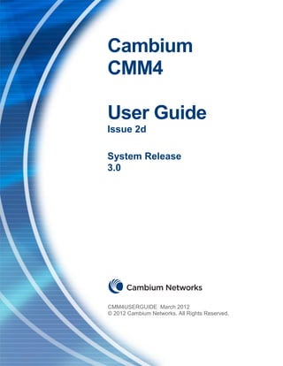 CMM4 User Guide                                          Cambium Networks




                       Cambium
                       CMM4

                       User Guide
                       Issue 2d

                       System Release
                       3.0




                       CMM4USERGUIDE March 2012
                       © 2012 Cambium Networks. All Rights Reserved.




Issue 2d, March 2012                                          Page 1 of 83
 