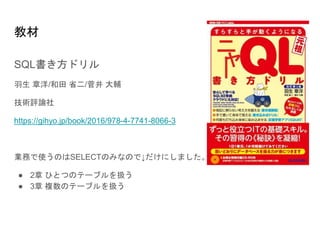 教材
SQL書き方ドリル
羽生 章洋/和田 省二/菅井 大輔
技術評論社
https://gihyo.jp/book/2016/978-4-7741-8066-3
業務で使うのはSELECTのみなので↓だけにしました。
● 2章 ひとつのテーブルを扱う
● 3章 複数のテーブルを扱う
ニ
ャ｜
 