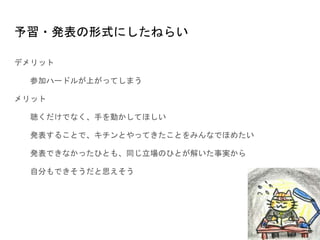 予習・発表の形式にしたねらい
デメリット
参加ハードルが上がってしまう
メリット
聴くだけでなく、手を動かしてほしい
発表することで、キチンとやってきたことをみんなでほめたい
発表できなかったひとも、同じ立場のひとが解いた事実から
自分もできそうだと思えそう
 