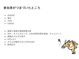 参加者がつまづいたところ
● WHERE
● 集計
● JOIN
● UNION
● 整数と実数の演算結果の差
● 日付、タイムスタンプ、UNIX時間の間の変換、タイムゾーン
● 関数の入れ子が苦手
● NULLと0
● カラムの横持ちのときのCASE
● 副問合せ
 