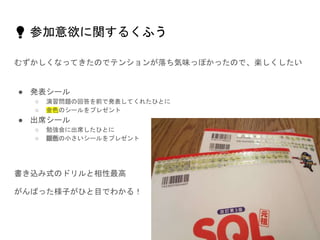 💡 参加意欲に関するくふう
むずかしくなってきたのでテンションが落ち気味っぽかったので、楽しくしたい
● 発表シール
○ 演習問題の回答を前で発表してくれたひとに
○ 金色のシールをプレゼント
● 出席シール
○ 勉強会に出席したひとに
○ 銀色の小さいシールをプレゼント
書き込み式のドリルと相性最高
がんばった様子がひと目でわかる！
 