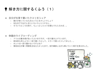 💡 解き方に関するくふう（１）
● 自分が仕事で書いたクエリをシェア
○ 誰かが使っているものというと生々しいでしょ？
○ SELECTで出すときにいろいろしたりするし…
○ そういうところを見て、ちょっとしたコツを掴んでもらえれば…。
● 例題のライブコーディング
○ ドリルは書き順があってよいのですが、一回で書き上げています。
○ 参加者も同じように一回で書こうとして、エラーで困ったりしてました…。
○ ホントは一回で書かないですよね？
○ 普段自分が書く雰囲気を伝えたかったので、試行錯誤しながら解いていく様子を見せました。
 