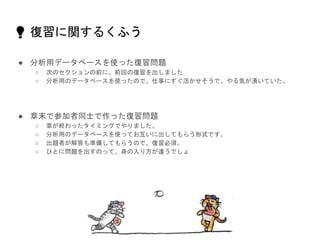 💡 復習に関するくふう
● 分析用データベースを使った復習問題
○ 次のセクションの前に、前回の復習を出しました
○ 分析用のデータベースを使ったので、仕事にすぐ活かせそうで、やる気が湧いていた。
● 章末で参加者同士で作った復習問題
○ 章が終わったタイミングでやりました。
○ 分析用のデータベースを使ってお互いに出してもらう形式です。
○ 出題者が解答も準備してもらうので、復習必須。
○ ひとに問題を出すのって、身の入り方が違うでしょ
 