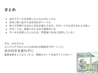 まとめ
● 自分でデータを活用したいひとはたくさん
● 自在に取り出すためのSQLがハードル
● 各々で学習するのは二の足を踏んでるが、サポートすればやるひとは多い
● サポートは…長期にわたるので覚悟はいる
● データを活用したいひとは、学習後に本当に活用している！
ぜひ、みなさんも
エンジニアでない人たちのSQLの勉強をサポートして、
自分の手を使わずに
業務改善をしてもらったり、開発スピードをあげてください！
 