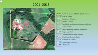 P.A Portão de Acesso a CTCAS – Rincão Frente
P. 1 Casa do Zelador
P.2 Banheiros e Refeitórios
P.3 Balança e Guarita
P.4 Pavilhão de recebimento de resíduos recicláveis
P.5 Aterro Sanitário
P.6 Box – Depósito de Materiais Recicláveis
P.7 Lagoa Anaeróbica
P.8 Terra utilizada no Aterro Sanitário
P.9 Depósito de Restos de Galhos
P.10 Cemitério de Animais
P.11 Água/ Lagoa Anaeróbica
PZ Piezômetros
2001 -2015
 