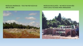 RESÍDUOS ORGÂNICOS – TEVE FIM POR VOLTA DO
ANO DE 2004
RESÍDUOS RECICLAVÉIS – NO INÍCIO FICAVA NÃO
HAVIA LOCAL FECHADO PARA ARMAZENAR
 