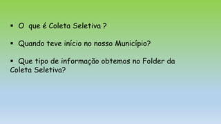  O que é Coleta Seletiva ?
 Quando teve início no nosso Município?
 Que tipo de informação obtemos no Folder da
Coleta Seletiva?
 