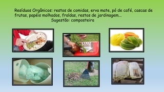 Resíduos Orgânicos: restos de comidas, erva mate, pó de café, cascas de
frutas, papéis molhados, fraldas, restos de jardinagem...
Sugestão: composteira
 
