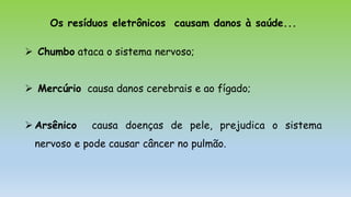 Os resíduos eletrônicos causam danos à saúde...
 Chumbo ataca o sistema nervoso;
 Mercúrio causa danos cerebrais e ao fígado;
 Arsênico causa doenças de pele, prejudica o sistema
nervoso e pode causar câncer no pulmão.
 