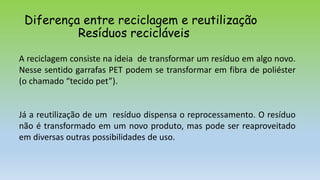 Diferença entre reciclagem e reutilização
Resíduos recicláveis
A reciclagem consiste na ideia de transformar um resíduo em algo novo.
Nesse sentido garrafas PET podem se transformar em fibra de poliéster
(o chamado “tecido pet”).
Já a reutilização de um resíduo dispensa o reprocessamento. O resíduo
não é transformado em um novo produto, mas pode ser reaproveitado
em diversas outras possibilidades de uso.
 