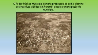 O Poder Público Municipal sempre preocupou-se com o destino
dos Resíduos Sólidos em Panambi desde a emancipação do
município.
 