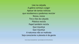 Lixo na calçada
A galera começo a jogar
Apesar de tantas notícias
que recebemos e podemos reciclar
Nossa, nossa
Tira o lixo da calçada
Plástico recicla
Papel também recicla
Que injustiça
Que injustiça
A natureza não se maltrata
Seja consciente o planeta é da gente
Fonte: Gincana Socioambiental - Apresentação do Comitê de Resíduos
 