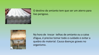 O destino do amianto tem que ser um aterro para
lixo perigoso.
Na hora de trocar telhas de amianto ou a caixa
d’água, é preciso tomar todo o cuidado e evitar a
quebra do material. Causa doenças graves no
organismo.
 