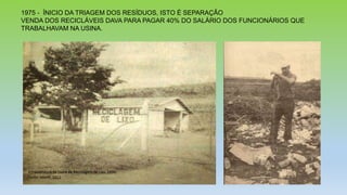 1975 - ÍNICIO DA TRIAGEM DOS RESÍDUOS, ISTO É SEPARAÇÃO
VENDA DOS RECICLÁVEIS DAVA PARA PAGAR 40% DO SALÁRIO DOS FUNCIONÁRIOS QUE
TRABALHAVAM NA USINA.
 
