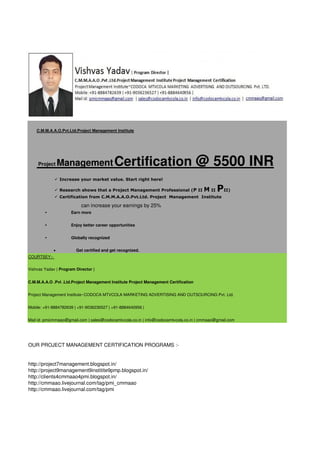 C.M.M.A.A.O.Pvt.Ltd.Project Management Institute

Project

Management Certification

@ 5500 INR

 Increase your market value. Start right here!
 Research shows that a Project Management Professional (P II

M II PII)

 Certification from C.M.M.A.A.O.Pvt.Ltd. Project Management Institute

can increase your earnings by 25%
•

Earn more

•

Enjoy better career opportunities

•

Globally recognized


Get certified and get recognized.

COURTSEY:Vishvas Yadav | Program Director |
C.M.M.A.A.O .Pvt .Ltd.Project Management Institute Project Management Certification
Project Management Institute~CODOCA MTVCOLA MARKETING ADVERTISING AND OUTSOURCING Pvt. Ltd.
Mobile: +91-8884782639 | +91-9036236527 | +91-8884640956 |
Mail id: pmicmmaao@gmail.com | sales@codocamtvcola.co.in | info@codocamtvcola.co.in | cmmaao@gmail.com

OUR PROJECT MANAGEMENT CERTIFICATION PROGRAMS :-

http://project7management.blogspot.in/
http://project9management9institite9pmp.blogspot.in/
http://clients4cmmaao4pmi.blogspot.in/
http://cmmaao.livejournal.com/tag/pmi_cmmaao
http://cmmaao.livejournal.com/tag/pmi

 