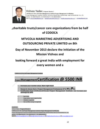 ,charitable trusts/cancer care organizations from be half
of CODOCA
MTVCOLA MARKETING ADVERTISING AND
OUTSOURCING PRIVATE LIMITED on 8th
Day of November 2013 declare the initiation of the
Mission Vishvas and
looking forward a great India with employment for
every women and a
C.M.M.A.A.O.Pvt.Ltd.Project Management Institute

Project

Management Certification

@ 5500 INR



Increase your market value. Start right here!




Research shows that a Project Management Professional (P II M II
II)
Certification from C.M.M.A.A.O.Pvt.Ltd. Project Management Institute , can increase your
earnings by 25%

•
•
•


P

Earn more
Enjoy better career opportunities
Globally recognized
Get certified and get recognized.

COURTSEY:Vishvas Yadav | Program Director |
C.M.M.A.A.O .Pvt .Ltd.Project Management Institute Project Management Certification
Project Management Institute~CODOCA MTVCOLA MARKETING ADVERTISING AND OUTSOURCING Pvt. Ltd.
Mobile: +91-8884782639 | +91-9036236527 | +91-8884640956 |
Mail id: pmicmmaao@gmail.com | sales@codocamtvcola.co.in | info@codocamtvcola.co.in | cmmaao@gmail.com

10

 