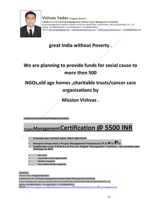 great India without Poverty .

We are planning to provide funds for social cause to
more then 500
NGOs,old age homes ,charitable trusts/cancer care
organizations by
Mission Vishvas .

C.M.M.A.A.O.Pvt.Ltd.Project Management Institute

Project

Management Certification

@ 5500 INR



Increase your market value. Start right here!




Research shows that a Project Management Professional (P II M II
II)
Certification from C.M.M.A.A.O.Pvt.Ltd. Project Management Institute , can increase your
earnings by 25%

•
•
•


P

Earn more
Enjoy better career opportunities
Globally recognized
Get certified and get recognized.

COURTSEY:Vishvas Yadav | Program Director |
C.M.M.A.A.O .Pvt .Ltd.Project Management Institute Project Management Certification
Project Management Institute~CODOCA MTVCOLA MARKETING ADVERTISING AND OUTSOURCING Pvt. Ltd.
Mobile: +91-8884782639 | +91-9036236527 | +91-8884640956 |
Mail id: pmicmmaao@gmail.com | sales@codocamtvcola.co.in | info@codocamtvcola.co.in | cmmaao@gmail.com

11

 