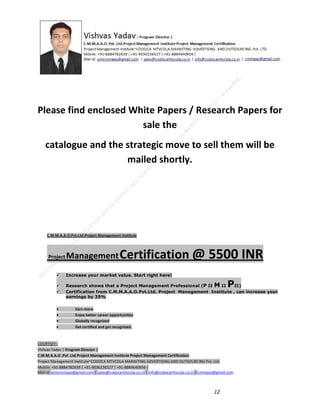 Please find enclosed White Papers / Research Papers for
sale the
catalogue and the strategic move to sell them will be
mailed shortly.

C.M.M.A.A.O.Pvt.Ltd.Project Management Institute

Project

Management Certification

@ 5500 INR



Increase your market value. Start right here!




Research shows that a Project Management Professional (P II M II
II)
Certification from C.M.M.A.A.O.Pvt.Ltd. Project Management Institute , can increase your
earnings by 25%

•
•
•


P

Earn more
Enjoy better career opportunities
Globally recognized
Get certified and get recognized.

COURTSEY:Vishvas Yadav | Program Director |
C.M.M.A.A.O .Pvt .Ltd.Project Management Institute Project Management Certification
Project Management Institute~CODOCA MTVCOLA MARKETING ADVERTISING AND OUTSOURCING Pvt. Ltd.
Mobile: +91-8884782639 | +91-9036236527 | +91-8884640956 |
Mail id: pmicmmaao@gmail.com | sales@codocamtvcola.co.in | info@codocamtvcola.co.in | cmmaao@gmail.com

12

 