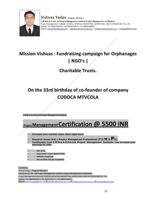 Mission Vishvas : Fundraising campaign for Orphanages
| NGO's |
Charitable Trusts.

On the 33rd birthday of co-founder of company
CODOCA MTVCOLA

C.M.M.A.A.O.Pvt.Ltd.Project Management Institute

Project

Management Certification

@ 5500 INR



Increase your market value. Start right here!




Research shows that a Project Management Professional (P II M II
II)
Certification from C.M.M.A.A.O.Pvt.Ltd. Project Management Institute , can increase your
earnings by 25%

•
•
•


P

Earn more
Enjoy better career opportunities
Globally recognized
Get certified and get recognized.

COURTSEY:Vishvas Yadav | Program Director |
C.M.M.A.A.O .Pvt .Ltd.Project Management Institute Project Management Certification
Project Management Institute~CODOCA MTVCOLA MARKETING ADVERTISING AND OUTSOURCING Pvt. Ltd.
Mobile: +91-8884782639 | +91-9036236527 | +91-8884640956 |
Mail id: pmicmmaao@gmail.com | sales@codocamtvcola.co.in | info@codocamtvcola.co.in | cmmaao@gmail.com

13

 
