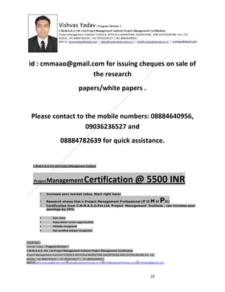 id : cmmaao@gmail.com for issuing cheques on sale of
the research
papers/white papers .

Please contact to the mobile numbers: 08884640956,
09036236527 and
08884782639 for quick assistance.

C.M.M.A.A.O.Pvt.Ltd.Project Management Institute

Project

Management Certification

@ 5500 INR



Increase your market value. Start right here!




Research shows that a Project Management Professional (P II M II
II)
Certification from C.M.M.A.A.O.Pvt.Ltd. Project Management Institute , can increase your
earnings by 25%

•
•
•


P

Earn more
Enjoy better career opportunities
Globally recognized
Get certified and get recognized.

COURTSEY:Vishvas Yadav | Program Director |
C.M.M.A.A.O .Pvt .Ltd.Project Management Institute Project Management Certification
Project Management Institute~CODOCA MTVCOLA MARKETING ADVERTISING AND OUTSOURCING Pvt. Ltd.
Mobile: +91-8884782639 | +91-9036236527 | +91-8884640956 |
Mail id: pmicmmaao@gmail.com | sales@codocamtvcola.co.in | info@codocamtvcola.co.in | cmmaao@gmail.com

16

 