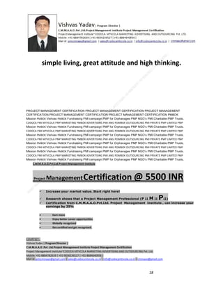 simple living, great attitude and high thinking.

PROJECT MANAGEMENT CERTIFICATION PROJECT MANAGEMENT CERTIFICATION PROJECT MANAGEMENT
CERTIFICATION PROJECT MANAGEMENT CERTIFICATION PROJECT MANAGEMENT CERTIFICATION PMBOK
Mission PMBOK Vishvas PMBOK Fundraising PMI campaign PMP for Orphanages PMP NGO’s PMI Charitable PMP Trusts.
CODOCA PMI MTVCOLA PMP MARKETING PMBOK ADVERTISING PMI ANG POMBOK OUTSOURCING PMI PRIVATE PMP LIMITED PMP
Mission PMBOK Vishvas PMBOK Fundraising PMI campaign PMP for Orphanages PMP NGO’s PMI Charitable PMP Trusts.
CODOCA PMI MTVCOLA PMP MARKETING PMBOK ADVERTISING PMI ANG POMBOK OUTSOURCING PMI PRIVATE PMP LIMITED PMP
Mission PMBOK Vishvas PMBOK Fundraising PMI campaign PMP for Orphanages PMP NGO’s PMI Charitable PMP Trusts.
CODOCA PMI MTVCOLA PMP MARKETING PMBOK ADVERTISING PMI ANG POMBOK OUTSOURCING PMI PRIVATE PMP LIMITED PMP
Mission PMBOK Vishvas PMBOK Fundraising PMI campaign PMP for Orphanages PMP NGO’s PMI Charitable PMP Trusts.
CODOCA PMI MTVCOLA PMP MARKETING PMBOK ADVERTISING PMI ANG POMBOK OUTSOURCING PMI PRIVATE PMP LIMITED PMP
Mission PMBOK Vishvas PMBOK Fundraising PMI campaign PMP for Orphanages PMP NGO’s PMI Charitable PMP Trusts.
CODOCA PMI MTVCOLA PMP MARKETING PMBOK ADVERTISING PMI ANG POMBOK OUTSOURCING PMI PRIVATE PMP LIMITED PMP
Mission PMBOK Vishvas PMBOK Fundraising PMI campaign PMP for Orphanages PMP NGO’s PMI Charitable PMP Trusts.
C.M.M.A.A.O.Pvt.Ltd.Project Management Institute

Project

Management Certification

@ 5500 INR



Increase your market value. Start right here!




Research shows that a Project Management Professional (P II M II
II)
Certification from C.M.M.A.A.O.Pvt.Ltd. Project Management Institute , can increase your
earnings by 25%

•
•
•


P

Earn more
Enjoy better career opportunities
Globally recognized
Get certified and get recognized.

COURTSEY:Vishvas Yadav | Program Director |
C.M.M.A.A.O .Pvt .Ltd.Project Management Institute Project Management Certification
Project Management Institute~CODOCA MTVCOLA MARKETING ADVERTISING AND OUTSOURCING Pvt. Ltd.
Mobile: +91-8884782639 | +91-9036236527 | +91-8884640956 |
Mail id: pmicmmaao@gmail.com | sales@codocamtvcola.co.in | info@codocamtvcola.co.in | cmmaao@gmail.com

18

 