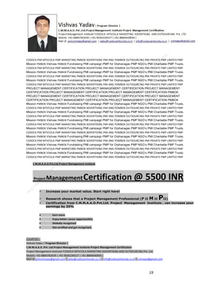 CODOCA PMI MTVCOLA PMP MARKETING PMBOK ADVERTISING PMI ANG POMBOK OUTSOURCING PMI PRIVATE PMP LIMITED PMP
Mission PMBOK Vishvas PMBOK Fundraising PMI campaign PMP for Orphanages PMP NGO’s PMI Charitable PMP Trusts.
CODOCA PMI MTVCOLA PMP MARKETING PMBOK ADVERTISING PMI ANG POMBOK OUTSOURCING PMI PRIVATE PMP LIMITED PMP
Mission PMBOK Vishvas PMBOK Fundraising PMI campaign PMP for Orphanages PMP NGO’s PMI Charitable PMP Trusts.
CODOCA PMI MTVCOLA PMP MARKETING PMBOK ADVERTISING PMI ANG POMBOK OUTSOURCING PMI PRIVATE PMP LIMITED PMP
Mission PMBOK Vishvas PMBOK Fundraising PMI campaign PMP for Orphanages PMP NGO’s PMI Charitable PMP Trusts.
CODOCA PMI MTVCOLA PMP MARKETING PMBOK ADVERTISING PMI ANG POMBOK OUTSOURCING PMI PRIVATE PMP LIMITED PMP
PROJECT MANAGEMENT CERTIFICATION PROJECT MANAGEMENT CERTIFICATION PROJECT MANAGEMENT
CERTIFICATION PROJECT MANAGEMENT CERTIFICATION PROJECT MANAGEMENT CERTIFICATION PMBOK
PROJECT MANAGEMENT CERTIFICATION PROJECT MANAGEMENT CERTIFICATION PROJECT MANAGEMENT
CERTIFICATION PROJECT MANAGEMENT CERTIFICATION PROJECT MANAGEMENT CERTIFICATION PMBOK
Mission PMBOK Vishvas PMBOK Fundraising PMI campaign PMP for Orphanages PMP NGO’s PMI Charitable PMP Trusts.
CODOCA PMI MTVCOLA PMP MARKETING PMBOK ADVERTISING PMI ANG POMBOK OUTSOURCING PMI PRIVATE PMP LIMITED PMP
Mission PMBOK Vishvas PMBOK Fundraising PMI campaign PMP for Orphanages PMP NGO’s PMI Charitable PMP Trusts.
CODOCA PMI MTVCOLA PMP MARKETING PMBOK ADVERTISING PMI ANG POMBOK OUTSOURCING PMI PRIVATE PMP LIMITED PMP
Mission PMBOK Vishvas PMBOK Fundraising PMI campaign PMP for Orphanages PMP NGO’s PMI Charitable PMP Trusts.
CODOCA PMI MTVCOLA PMP MARKETING PMBOK ADVERTISING PMI ANG POMBOK OUTSOURCING PMI PRIVATE PMP LIMITED PMP
Mission PMBOK Vishvas PMBOK Fundraising PMI campaign PMP for Orphanages PMP NGO’s PMI Charitable PMP Trusts.
CODOCA PMI MTVCOLA PMP MARKETING PMBOK ADVERTISING PMI ANG POMBOK OUTSOURCING PMI PRIVATE PMP LIMITED PMP
Mission PMBOK Vishvas PMBOK Fundraising PMI campaign PMP for Orphanages PMP NGO’s PMI Charitable PMP Trusts.
CODOCA PMI MTVCOLA PMP MARKETING PMBOK ADVERTISING PMI ANG POMBOK OUTSOURCING PMI PRIVATE PMP LIMITED PMP
Mission PMBOK Vishvas PMBOK Fundraising PMI campaign PMP for Orphanages PMP NGO’s PMI Charitable PMP Trusts.
CODOCA PMI MTVCOLA PMP MARKETING PMBOK ADVERTISING PMI ANG POMBOK OUTSOURCING PMI PRIVATE PMP LIMITED PMP
Mission PMBOK Vishvas PMBOK Fundraising PMI campaign PMP for Orphanages PMP NGO’s PMI Charitable PMP Trusts.
CODOCA PMI MTVCOLA PMP MARKETING PMBOK ADVERTISING PMI ANG POMBOK OUTSOURCING PMI PRIVATE PMP LIMITED PMP
C.M.M.A.A.O.Pvt.Ltd.Project Management Institute

Project

Management Certification

@ 5500 INR



Increase your market value. Start right here!




Research shows that a Project Management Professional (P II M II
II)
Certification from C.M.M.A.A.O.Pvt.Ltd. Project Management Institute , can increase your
earnings by 25%

•
•
•


P

Earn more
Enjoy better career opportunities
Globally recognized
Get certified and get recognized.

COURTSEY:Vishvas Yadav | Program Director |
C.M.M.A.A.O .Pvt .Ltd.Project Management Institute Project Management Certification
Project Management Institute~CODOCA MTVCOLA MARKETING ADVERTISING AND OUTSOURCING Pvt. Ltd.
Mobile: +91-8884782639 | +91-9036236527 | +91-8884640956 |
Mail id: pmicmmaao@gmail.com | sales@codocamtvcola.co.in | info@codocamtvcola.co.in | cmmaao@gmail.com

19

 