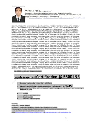 CODOCA PMI MTVCOLA PMP MARKETING PMBOK ADVERTISING PMI ANG POMBOK OUTSOURCING PMI PRIVATE PMP LIMITED PMP
PROJECT MANAGEMENT CERTIFICATION PROJECT MANAGEMENT CERTIFICATION PROJECT MANAGEMENT
CERTIFICATION PROJECT MANAGEMENT CERTIFICATION PROJECT MANAGEMENT CERTIFICATION PMBOK
PROJECT MANAGEMENT CERTIFICATION PROJECT MANAGEMENT CERTIFICATION PROJECT MANAGEMENT
CERTIFICATION PROJECT MANAGEMENT CERTIFICATION PROJECT MANAGEMENT CERTIFICATION PMBOK
Mission PMBOK Vishvas PMBOK Fundraising PMI campaign PMP for Orphanages PMP NGO’s PMI Charitable PMP Trusts.
CODOCA PMI MTVCOLA PMP MARKETING PMBOK ADVERTISING PMI ANG POMBOK OUTSOURCING PMI PRIVATE PMP LIMITED PMP
Mission PMBOK Vishvas PMBOK Fundraising PMI campaign PMP for Orphanages PMP NGO’s PMI Charitable PMP Trusts.
CODOCA PMI MTVCOLA PMP MARKETING PMBOK ADVERTISING PMI ANG POMBOK OUTSOURCING PMI PRIVATE PMP LIMITED PMP
Mission PMBOK Vishvas PMBOK Fundraising PMI campaign PMP for Orphanages PMP NGO’s PMI Charitable PMP Trusts.
CODOCA PMI MTVCOLA PMP MARKETING PMBOK ADVERTISING PMI ANG POMBOK OUTSOURCING PMI PRIVATE PMP LIMITED PMP
Mission PMBOK Vishvas PMBOK Fundraising PMI campaign PMP for Orphanages PMP NGO’s PMI Charitable PMP Trusts.
CODOCA PMI MTVCOLA PMP MARKETING PMBOK ADVERTISING PMI ANG POMBOK OUTSOURCING PMI PRIVATE PMP LIMITED PMP
Mission PMBOK Vishvas PMBOK Fundraising PMI campaign PMP for Orphanages PMP NGO’s PMI Charitable PMP Trusts.
CODOCA PMI MTVCOLA PMP MARKETING PMBOK ADVERTISING PMI ANG POMBOK OUTSOURCING PMI PRIVATE PMP LIMITED PMP
Mission PMBOK Vishvas PMBOK Fundraising PMI campaign PMP for Orphanages PMP NGO’s PMI Charitable PMP Trusts.
CODOCA PMI MTVCOLA PMP MARKETING PMBOK ADVERTISING PMI ANG POMBOK OUTSOURCING PMI PRIVATE PMP LIMITED PMP
Mission PMBOK Vishvas PMBOK Fundraising PMI campaign PMP for Orphanages PMP NGO’s PMI Charitable PMP Trusts.
CODOCA PMI MTVCOLA PMP MARKETING PMBOK ADVERTISING PMI ANG POMBOK OUTSOURCING PMI PRIVATE PMP LIMITED PMP
Mission PMBOK Vishvas PMBOK Fundraising PMI campaign PMP for Orphanages PMP NGO’s PMI Charitable PMP Trusts.
CODOCA PMI MTVCOLA PMP MARKETING PMBOK ADVERTISING PMI ANG POMBOK OUTSOURCING PMI PRIVATE PMP LIMITED PMP
Mission PMBOK Vishvas PMBOK Fundraising PMI campaign PMP for Orphanages PMP NGO’s PMI Charitable PMP Trusts.
CODOCA PMI MTVCOLA PMP MARKETING PMBOK ADVERTISING PMI ANG POMBOK OUTSOURCING PMI PRIVATE PMP LIMITED PMP
PROJECT MANAGEMENT CERTIFICATION PROJECT MANAGEMENT CERTIFICATION PROJECT MANAGEMENT
CERTIFICATION PROJECT MANAGEMENT CERTIFICATION PROJECT MANAGEMENT CERTIFICATION PMBOK
C.M.M.A.A.O.Pvt.Ltd.Project Management Institute

Project

Management Certification

@ 5500 INR



Increase your market value. Start right here!




Research shows that a Project Management Professional (P II M II
II)
Certification from C.M.M.A.A.O.Pvt.Ltd. Project Management Institute , can increase your
earnings by 25%

•
•
•


P

Earn more
Enjoy better career opportunities
Globally recognized
Get certified and get recognized.

COURTSEY:Vishvas Yadav | Program Director |
C.M.M.A.A.O .Pvt .Ltd.Project Management Institute Project Management Certification
Project Management Institute~CODOCA MTVCOLA MARKETING ADVERTISING AND OUTSOURCING Pvt. Ltd.
Mobile: +91-8884782639 | +91-9036236527 | +91-8884640956 |
Mail id: pmicmmaao@gmail.com | sales@codocamtvcola.co.in | info@codocamtvcola.co.in | cmmaao@gmail.com

21

 