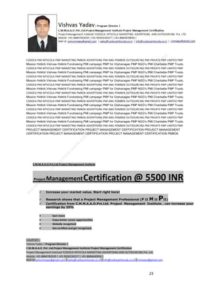CODOCA PMI MTVCOLA PMP MARKETING PMBOK ADVERTISING PMI ANG POMBOK OUTSOURCING PMI PRIVATE PMP LIMITED PMP
Mission PMBOK Vishvas PMBOK Fundraising PMI campaign PMP for Orphanages PMP NGO’s PMI Charitable PMP Trusts.
CODOCA PMI MTVCOLA PMP MARKETING PMBOK ADVERTISING PMI ANG POMBOK OUTSOURCING PMI PRIVATE PMP LIMITED PMP
Mission PMBOK Vishvas PMBOK Fundraising PMI campaign PMP for Orphanages PMP NGO’s PMI Charitable PMP Trusts.
CODOCA PMI MTVCOLA PMP MARKETING PMBOK ADVERTISING PMI ANG POMBOK OUTSOURCING PMI PRIVATE PMP LIMITED PMP
Mission PMBOK Vishvas PMBOK Fundraising PMI campaign PMP for Orphanages PMP NGO’s PMI Charitable PMP Trusts.
CODOCA PMI MTVCOLA PMP MARKETING PMBOK ADVERTISING PMI ANG POMBOK OUTSOURCING PMI PRIVATE PMP LIMITED PMP
Mission PMBOK Vishvas PMBOK Fundraising PMI campaign PMP for Orphanages PMP NGO’s PMI Charitable PMP Trusts.
CODOCA PMI MTVCOLA PMP MARKETING PMBOK ADVERTISING PMI ANG POMBOK OUTSOURCING PMI PRIVATE PMP LIMITED PMP
Mission PMBOK Vishvas PMBOK Fundraising PMI campaign PMP for Orphanages PMP NGO’s PMI Charitable PMP Trusts.
CODOCA PMI MTVCOLA PMP MARKETING PMBOK ADVERTISING PMI ANG POMBOK OUTSOURCING PMI PRIVATE PMP LIMITED PMP
Mission PMBOK Vishvas PMBOK Fundraising PMI campaign PMP for Orphanages PMP NGO’s PMI Charitable PMP Trusts.
CODOCA PMI MTVCOLA PMP MARKETING PMBOK ADVERTISING PMI ANG POMBOK OUTSOURCING PMI PRIVATE PMP LIMITED PMP
Mission PMBOK Vishvas PMBOK Fundraising PMI campaign PMP for Orphanages PMP NGO’s PMI Charitable PMP Trusts.
CODOCA PMI MTVCOLA PMP MARKETING PMBOK ADVERTISING PMI ANG POMBOK OUTSOURCING PMI PRIVATE PMP LIMITED PMP
Mission PMBOK Vishvas PMBOK Fundraising PMI campaign PMP for Orphanages PMP NGO’s PMI Charitable PMP Trusts.
CODOCA PMI MTVCOLA PMP MARKETING PMBOK ADVERTISING PMI ANG POMBOK OUTSOURCING PMI PRIVATE PMP LIMITED PMP
PROJECT MANAGEMENT CERTIFICATION PROJECT MANAGEMENT CERTIFICATION PROJECT MANAGEMENT
CERTIFICATION PROJECT MANAGEMENT CERTIFICATION PROJECT MANAGEMENT CERTIFICATION PMBOK

C.M.M.A.A.O.Pvt.Ltd.Project Management Institute

Project

Management Certification

@ 5500 INR



Increase your market value. Start right here!




Research shows that a Project Management Professional (P II M II
II)
Certification from C.M.M.A.A.O.Pvt.Ltd. Project Management Institute , can increase your
earnings by 25%

•
•
•


P

Earn more
Enjoy better career opportunities
Globally recognized
Get certified and get recognized.

COURTSEY:Vishvas Yadav | Program Director |
C.M.M.A.A.O .Pvt .Ltd.Project Management Institute Project Management Certification
Project Management Institute~CODOCA MTVCOLA MARKETING ADVERTISING AND OUTSOURCING Pvt. Ltd.
Mobile: +91-8884782639 | +91-9036236527 | +91-8884640956 |
Mail id: pmicmmaao@gmail.com | sales@codocamtvcola.co.in | info@codocamtvcola.co.in | cmmaao@gmail.com

23

 