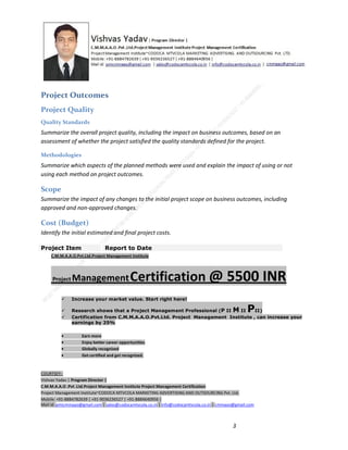 Project Outcomes
Project Quality
Quality Standards

Summarize the overall project quality, including the impact on business outcomes, based on an
assessment of whether the project satisfied the quality standards defined for the project.
Methodologies

Summarize which aspects of the planned methods were used and explain the impact of using or not
using each method on project outcomes.

Scope
Summarize the impact of any changes to the initial project scope on business outcomes, including
approved and non-approved changes.

Cost (Budget)
Identify the initial estimated and final project costs.
Project Item

Report to Date

C.M.M.A.A.O.Pvt.Ltd.Project Management Institute

Project

Management Certification

@ 5500 INR



Increase your market value. Start right here!




Research shows that a Project Management Professional (P II M II
II)
Certification from C.M.M.A.A.O.Pvt.Ltd. Project Management Institute , can increase your
earnings by 25%

•
•
•


P

Earn more
Enjoy better career opportunities
Globally recognized
Get certified and get recognized.

COURTSEY:Vishvas Yadav | Program Director |
C.M.M.A.A.O .Pvt .Ltd.Project Management Institute Project Management Certification
Project Management Institute~CODOCA MTVCOLA MARKETING ADVERTISING AND OUTSOURCING Pvt. Ltd.
Mobile: +91-8884782639 | +91-9036236527 | +91-8884640956 |
Mail id: pmicmmaao@gmail.com | sales@codocamtvcola.co.in | info@codocamtvcola.co.in | cmmaao@gmail.com

3

 