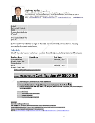 Initial
Estimated Project
Cost
Project Cost to Date
(Fiscal)
Project Cost to Date
(Total)

Summarize the impact of any changes to the initial cost baseline on business outcomes, including
approved and non-approved changes.

Schedule
Identify the initial planned project start and finish dates. Identify the final project start and finish dates.
Project Item
Initial Planned
Project Start and
Finish Dates
Final
Project Start and

Start Date

End Date
Baseline Date:

Baseline Date

C.M.M.A.A.O.Pvt.Ltd.Project Management Institute

Project

Management Certification

@ 5500 INR



Increase your market value. Start right here!




Research shows that a Project Management Professional (P II M II
II)
Certification from C.M.M.A.A.O.Pvt.Ltd. Project Management Institute , can increase your
earnings by 25%

•
•
•


P

Earn more
Enjoy better career opportunities
Globally recognized
Get certified and get recognized.

COURTSEY:Vishvas Yadav | Program Director |
C.M.M.A.A.O .Pvt .Ltd.Project Management Institute Project Management Certification
Project Management Institute~CODOCA MTVCOLA MARKETING ADVERTISING AND OUTSOURCING Pvt. Ltd.
Mobile: +91-8884782639 | +91-9036236527 | +91-8884640956 |
Mail id: pmicmmaao@gmail.com | sales@codocamtvcola.co.in | info@codocamtvcola.co.in | cmmaao@gmail.com

4

 