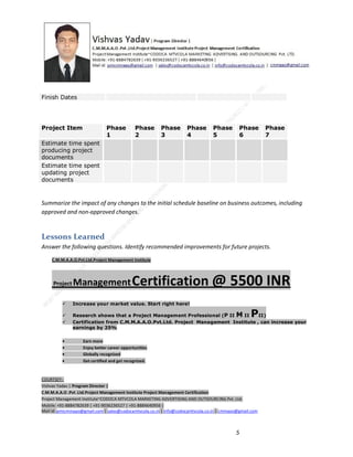 Finish Dates

Project Item

Phase
1

Phase
2

Phase
3

Phase
4

Phase
5

Phase
6

Phase
7

Estimate time spent
producing project
documents
Estimate time spent
updating project
documents

Summarize the impact of any changes to the initial schedule baseline on business outcomes, including
approved and non-approved changes.

Lessons Learned
Answer the following questions. Identify recommended improvements for future projects.
C.M.M.A.A.O.Pvt.Ltd.Project Management Institute

Project

Management Certification

@ 5500 INR



Increase your market value. Start right here!




Research shows that a Project Management Professional (P II M II
II)
Certification from C.M.M.A.A.O.Pvt.Ltd. Project Management Institute , can increase your
earnings by 25%

•
•
•


P

Earn more
Enjoy better career opportunities
Globally recognized
Get certified and get recognized.

COURTSEY:Vishvas Yadav | Program Director |
C.M.M.A.A.O .Pvt .Ltd.Project Management Institute Project Management Certification
Project Management Institute~CODOCA MTVCOLA MARKETING ADVERTISING AND OUTSOURCING Pvt. Ltd.
Mobile: +91-8884782639 | +91-9036236527 | +91-8884640956 |
Mail id: pmicmmaao@gmail.com | sales@codocamtvcola.co.in | info@codocamtvcola.co.in | cmmaao@gmail.com

5

 