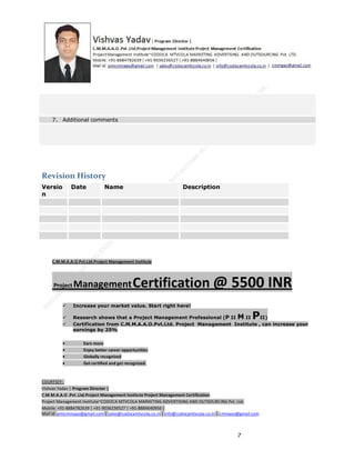7. Additional comments

Revision History
Versio
n

Date

Name

Description

C.M.M.A.A.O.Pvt.Ltd.Project Management Institute

Project

Management Certification

@ 5500 INR



Increase your market value. Start right here!




Research shows that a Project Management Professional (P II M II
II)
Certification from C.M.M.A.A.O.Pvt.Ltd. Project Management Institute , can increase your
earnings by 25%

•
•
•


P

Earn more
Enjoy better career opportunities
Globally recognized
Get certified and get recognized.

COURTSEY:Vishvas Yadav | Program Director |
C.M.M.A.A.O .Pvt .Ltd.Project Management Institute Project Management Certification
Project Management Institute~CODOCA MTVCOLA MARKETING ADVERTISING AND OUTSOURCING Pvt. Ltd.
Mobile: +91-8884782639 | +91-9036236527 | +91-8884640956 |
Mail id: pmicmmaao@gmail.com | sales@codocamtvcola.co.in | info@codocamtvcola.co.in | cmmaao@gmail.com

7

 