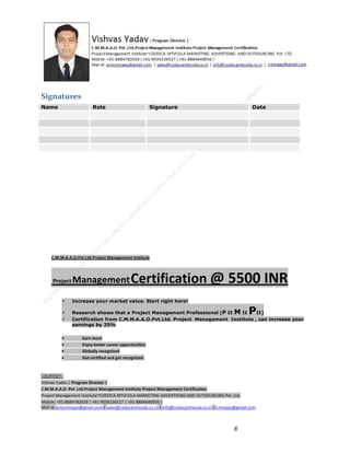 Signatures
Name

Role

Signature

Date

C.M.M.A.A.O.Pvt.Ltd.Project Management Institute

Project

Management Certification

@ 5500 INR



Increase your market value. Start right here!




Research shows that a Project Management Professional (P II M II
II)
Certification from C.M.M.A.A.O.Pvt.Ltd. Project Management Institute , can increase your
earnings by 25%

•
•
•


P

Earn more
Enjoy better career opportunities
Globally recognized
Get certified and get recognized.

COURTSEY:Vishvas Yadav | Program Director |
C.M.M.A.A.O .Pvt .Ltd.Project Management Institute Project Management Certification
Project Management Institute~CODOCA MTVCOLA MARKETING ADVERTISING AND OUTSOURCING Pvt. Ltd.
Mobile: +91-8884782639 | +91-9036236527 | +91-8884640956 |
Mail id: pmicmmaao@gmail.com | sales@codocamtvcola.co.in | info@codocamtvcola.co.in | cmmaao@gmail.com

8

 