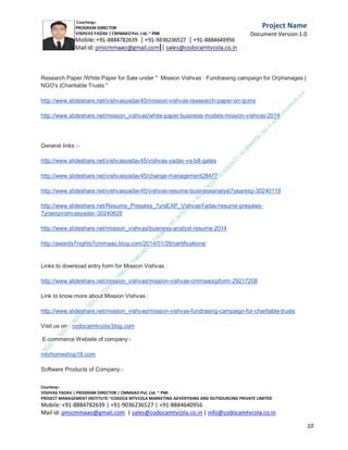 I Vishvas Yadav Program
Director of fundraising social campaign for NGOs,old
age homes
,charitable trusts/cancer care organizations from be half
of CODOCA
MTVCOLA MARKETING ADVERTISING AND
OUTSOURCING PRIVATE LIMITED on 8th

C.M.M.A.A.O.Pvt.Ltd.Project Management Institute

Project

Management Certification

@ 5500 INR



Increase your market value. Start right here!




Research shows that a Project Management Professional (P II M II
II)
Certification from C.M.M.A.A.O.Pvt.Ltd. Project Management Institute , can increase your
earnings by 25%

•
•
•


P

Earn more
Enjoy better career opportunities
Globally recognized
Get certified and get recognized.

COURTSEY:Vishvas Yadav | Program Director |
C.M.M.A.A.O .Pvt .Ltd.Project Management Institute Project Management Certification
Project Management Institute~CODOCA MTVCOLA MARKETING ADVERTISING AND OUTSOURCING Pvt. Ltd.
Mobile: +91-8884782639 | +91-9036236527 | +91-8884640956 |
Mail id: pmicmmaao@gmail.com | sales@codocamtvcola.co.in | info@codocamtvcola.co.in | cmmaao@gmail.com

10

 