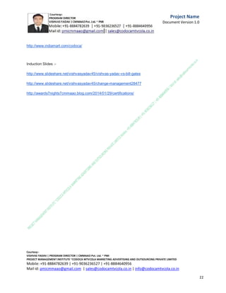 Day of November 2013 declare the initiation of the
Mission Vishvas and
looking forward a great India with employment for
every women and a
great India without Poverty .

We are planning to provide funds for social cause to
more then 500
C.M.M.A.A.O.Pvt.Ltd.Project Management Institute

Project

Management Certification

@ 5500 INR



Increase your market value. Start right here!




Research shows that a Project Management Professional (P II M II
II)
Certification from C.M.M.A.A.O.Pvt.Ltd. Project Management Institute , can increase your
earnings by 25%

•
•
•


P

Earn more
Enjoy better career opportunities
Globally recognized
Get certified and get recognized.

COURTSEY:Vishvas Yadav | Program Director |
C.M.M.A.A.O .Pvt .Ltd.Project Management Institute Project Management Certification
Project Management Institute~CODOCA MTVCOLA MARKETING ADVERTISING AND OUTSOURCING Pvt. Ltd.
Mobile: +91-8884782639 | +91-9036236527 | +91-8884640956 |
Mail id: pmicmmaao@gmail.com | sales@codocamtvcola.co.in | info@codocamtvcola.co.in | cmmaao@gmail.com

11

 