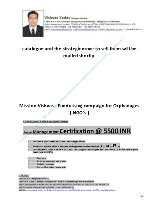 catalogue and the strategic move to sell them will be
mailed shortly.

Mission Vishvas : Fundraising campaign for Orphanages
| NGO's |
C.M.M.A.A.O.Pvt.Ltd.Project Management Institute

Project

Management Certification

@ 5500 INR



Increase your market value. Start right here!




Research shows that a Project Management Professional (P II M II
II)
Certification from C.M.M.A.A.O.Pvt.Ltd. Project Management Institute , can increase your
earnings by 25%

•
•
•


P

Earn more
Enjoy better career opportunities
Globally recognized
Get certified and get recognized.

COURTSEY:Vishvas Yadav | Program Director |
C.M.M.A.A.O .Pvt .Ltd.Project Management Institute Project Management Certification
Project Management Institute~CODOCA MTVCOLA MARKETING ADVERTISING AND OUTSOURCING Pvt. Ltd.
Mobile: +91-8884782639 | +91-9036236527 | +91-8884640956 |
Mail id: pmicmmaao@gmail.com | sales@codocamtvcola.co.in | info@codocamtvcola.co.in | cmmaao@gmail.com

13

 