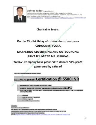 Charitable Trusts.

On the 33rd birthday of co-founder of company
CODOCA MTVCOLA
MARKETING ADVERTISING AND OUTSOURCING
PRIVATE LIMITED MR. VISHVAS
YADAV .Company have planned to donate 50% profit
generated by sales of
C.M.M.A.A.O.Pvt.Ltd.Project Management Institute

Project

Management Certification

@ 5500 INR



Increase your market value. Start right here!




Research shows that a Project Management Professional (P II M II
II)
Certification from C.M.M.A.A.O.Pvt.Ltd. Project Management Institute , can increase your
earnings by 25%

•
•
•


P

Earn more
Enjoy better career opportunities
Globally recognized
Get certified and get recognized.

COURTSEY:Vishvas Yadav | Program Director |
C.M.M.A.A.O .Pvt .Ltd.Project Management Institute Project Management Certification
Project Management Institute~CODOCA MTVCOLA MARKETING ADVERTISING AND OUTSOURCING Pvt. Ltd.
Mobile: +91-8884782639 | +91-9036236527 | +91-8884640956 |
Mail id: pmicmmaao@gmail.com | sales@codocamtvcola.co.in | info@codocamtvcola.co.in | cmmaao@gmail.com

14

 