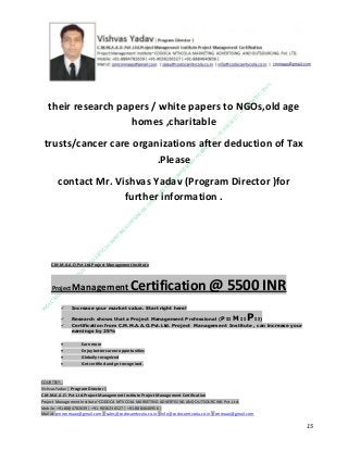 their research papers / white papers to NGOs,old age
homes ,charitable
trusts/cancer care organizations after deduction of Tax
.Please
contact Mr. Vishvas Yadav (Program Director )for
further information .

C.M.M.A.A.O.Pvt.Ltd.Project Management Institute

Project

Management Certification

@ 5500 INR



Increase your market value. Start right here!




Research shows that a Project Management Professional (P II M II
II)
Certification from C.M.M.A.A.O.Pvt.Ltd. Project Management Institute , can increase your
earnings by 25%

•
•
•


P

Earn more
Enjoy better career opportunities
Globally recognized
Get certified and get recognized.

COURTSEY:Vishvas Yadav | Program Director |
C.M.M.A.A.O .Pvt .Ltd.Project Management Institute Project Management Certification
Project Management Institute~CODOCA MTVCOLA MARKETING ADVERTISING AND OUTSOURCING Pvt. Ltd.
Mobile: +91-8884782639 | +91-9036236527 | +91-8884640956 |
Mail id: pmicmmaao@gmail.com | sales@codocamtvcola.co.in | info@codocamtvcola.co.in | cmmaao@gmail.com

15

 