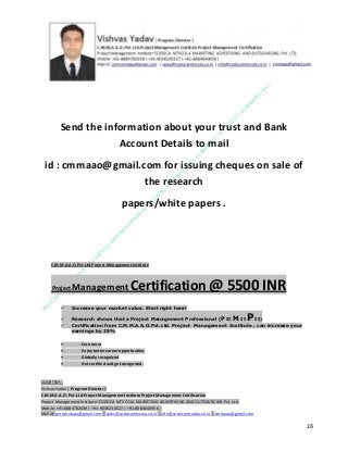 Send the information about your trust and Bank
Account Details to mail
id : cmmaao@gmail.com for issuing cheques on sale of
the research
papers/white papers .

C.M.M.A.A.O.Pvt.Ltd.Project Management Institute

Project

Management Certification

@ 5500 INR



Increase your market value. Start right here!




Research shows that a Project Management Professional (P II M II
II)
Certification from C.M.M.A.A.O.Pvt.Ltd. Project Management Institute , can increase your
earnings by 25%

•
•
•


P

Earn more
Enjoy better career opportunities
Globally recognized
Get certified and get recognized.

COURTSEY:Vishvas Yadav | Program Director |
C.M.M.A.A.O .Pvt .Ltd.Project Management Institute Project Management Certification
Project Management Institute~CODOCA MTVCOLA MARKETING ADVERTISING AND OUTSOURCING Pvt. Ltd.
Mobile: +91-8884782639 | +91-9036236527 | +91-8884640956 |
Mail id: pmicmmaao@gmail.com | sales@codocamtvcola.co.in | info@codocamtvcola.co.in | cmmaao@gmail.com

16

 
