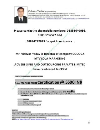 Please contact to the mobile numbers: 08884640956,
09036236527 and
08884782639 for quick assistance.

Mr. Vishvas Yadav is Director of company CODOCA
MTVCOLA MARKETING
ADVERTISING AND OUTSOURCING PRIVATE LIMITED
have celebrated his 33rd
C.M.M.A.A.O.Pvt.Ltd.Project Management Institute

Project

Management Certification

@ 5500 INR



Increase your market value. Start right here!




Research shows that a Project Management Professional (P II M II
II)
Certification from C.M.M.A.A.O.Pvt.Ltd. Project Management Institute , can increase your
earnings by 25%

•
•
•


P

Earn more
Enjoy better career opportunities
Globally recognized
Get certified and get recognized.

COURTSEY:Vishvas Yadav | Program Director |
C.M.M.A.A.O .Pvt .Ltd.Project Management Institute Project Management Certification
Project Management Institute~CODOCA MTVCOLA MARKETING ADVERTISING AND OUTSOURCING Pvt. Ltd.
Mobile: +91-8884782639 | +91-9036236527 | +91-8884640956 |
Mail id: pmicmmaao@gmail.com | sales@codocamtvcola.co.in | info@codocamtvcola.co.in | cmmaao@gmail.com

17

 