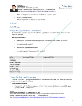 

What are the use cases?



In what ways might this service help our customers be more successful?

Project Description
Describe the approach the project will use to address the business problem.
Questions to consider:


Is this a new service/service change/service retirement?



If new service, what is the proposed name of the service?



Is an existing service being replaced?



What is the transition plan if changing existing service?



What is the plan to retire existing service is service is being retired?

Project Goals
Describe the business goals and objectives of the project. Consider and include any critical success
factors.
Questions to consider:


What are the measures for project success, including:

C.M.M.A.A.O.Pvt.Ltd.Project Management Institute

Project

Management Certification

@ 5500 INR



Increase your market value. Start right here!




Research shows that a Project Management Professional (P II M II
II)
Certification from C.M.M.A.A.O.Pvt.Ltd. Project Management Institute , can increase your
earnings by 25%

•
•
•


P

Earn more
Enjoy better career opportunities
Globally recognized
Get certified and get recognized.

COURTSEY:Vishvas Yadav | Program Director |
C.M.M.A.A.O .Pvt .Ltd.Project Management Institute Project Management Certification
Project Management Institute~CODOCA MTVCOLA MARKETING ADVERTISING AND OUTSOURCING Pvt. Ltd.
Mobile: +91-8884782639 | +91-9036236527 | +91-8884640956 |
Mail id: pmicmmaao@gmail.com | sales@codocamtvcola.co.in | info@codocamtvcola.co.in | cmmaao@gmail.com

3

 