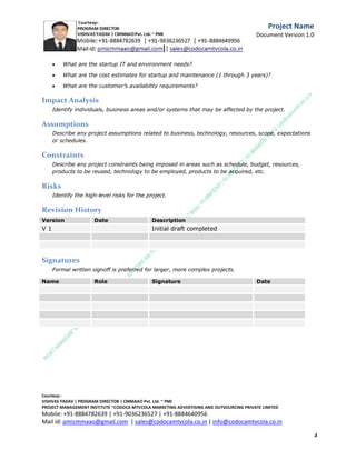 o

Thresholds/acceptability metrics?

o

Transition metrics?



What are the technical performance measures?



What are the customer-related metrics (satisfaction metrics)?



What is the customer’s ideal world as it relates to the challenge?

Schedule and Milestones
List the project’s major milestones and deliverables and the target dates for delivery.

Milestone/Deliverable

Target Date

C.M.M.A.A.O.Pvt.Ltd.Project Management Institute

Project

Management Certification

@ 5500 INR



Increase your market value. Start right here!




Research shows that a Project Management Professional (P II M II
II)
Certification from C.M.M.A.A.O.Pvt.Ltd. Project Management Institute , can increase your
earnings by 25%

•
•
•


P

Earn more
Enjoy better career opportunities
Globally recognized
Get certified and get recognized.

COURTSEY:Vishvas Yadav | Program Director |
C.M.M.A.A.O .Pvt .Ltd.Project Management Institute Project Management Certification
Project Management Institute~CODOCA MTVCOLA MARKETING ADVERTISING AND OUTSOURCING Pvt. Ltd.
Mobile: +91-8884782639 | +91-9036236527 | +91-8884640956 |
Mail id: pmicmmaao@gmail.com | sales@codocamtvcola.co.in | info@codocamtvcola.co.in | cmmaao@gmail.com

4

 