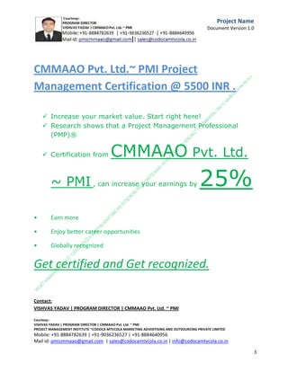 Scope
Describe the project scope, defining the project limits and identifying the products and/or services
delivered by the project. This establishes the boundaries of the project and should also describe
products and/or services that are outside of the project scope.
Questions to consider:


What are the projected 1 and 3 year adoption rates?



What are the plans to scale the service for those adoption rates?



What is the support plan?



Who is responsible for the service long-term?

In Scope
Out of Scope
Project Management and Governance
Summarize the roles and responsibilities for the project team and stakeholders. Some possible
roles are provided.

Questions to consider:
C.M.M.A.A.O.Pvt.Ltd.Project Management Institute

Project

Management Certification

@ 5500 INR



Increase your market value. Start right here!




Research shows that a Project Management Professional (P II M II
II)
Certification from C.M.M.A.A.O.Pvt.Ltd. Project Management Institute , can increase your
earnings by 25%

•
•
•


P

Earn more
Enjoy better career opportunities
Globally recognized
Get certified and get recognized.

COURTSEY:Vishvas Yadav | Program Director |
C.M.M.A.A.O .Pvt .Ltd.Project Management Institute Project Management Certification
Project Management Institute~CODOCA MTVCOLA MARKETING ADVERTISING AND OUTSOURCING Pvt. Ltd.
Mobile: +91-8884782639 | +91-9036236527 | +91-8884640956 |
Mail id: pmicmmaao@gmail.com | sales@codocamtvcola.co.in | info@codocamtvcola.co.in | cmmaao@gmail.com

5

 
