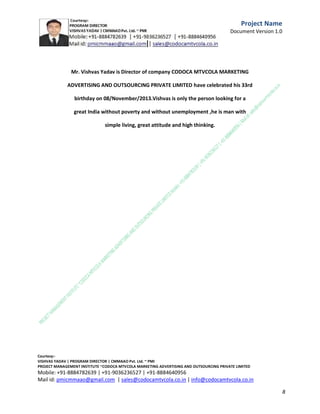 Constraints
Describe any project constraints being imposed in areas such as schedule, budget, resources,
products to be reused, technology to be employed, products to be acquired, etc.

Risks
Identify the high-level risks for the project.

Revision History
Version

Date

V1

Description

Initial draft completed

Signatures
Formal written signoff is preferred for larger, more complex projects.
Name

Role

Signature

Date

C.M.M.A.A.O.Pvt.Ltd.Project Management Institute

Project

Management Certification

@ 5500 INR



Increase your market value. Start right here!




Research shows that a Project Management Professional (P II M II
II)
Certification from C.M.M.A.A.O.Pvt.Ltd. Project Management Institute , can increase your
earnings by 25%

•
•
•


P

Earn more
Enjoy better career opportunities
Globally recognized
Get certified and get recognized.

COURTSEY:Vishvas Yadav | Program Director |
C.M.M.A.A.O .Pvt .Ltd.Project Management Institute Project Management Certification
Project Management Institute~CODOCA MTVCOLA MARKETING ADVERTISING AND OUTSOURCING Pvt. Ltd.
Mobile: +91-8884782639 | +91-9036236527 | +91-8884640956 |
Mail id: pmicmmaao@gmail.com | sales@codocamtvcola.co.in | info@codocamtvcola.co.in | cmmaao@gmail.com

8

 